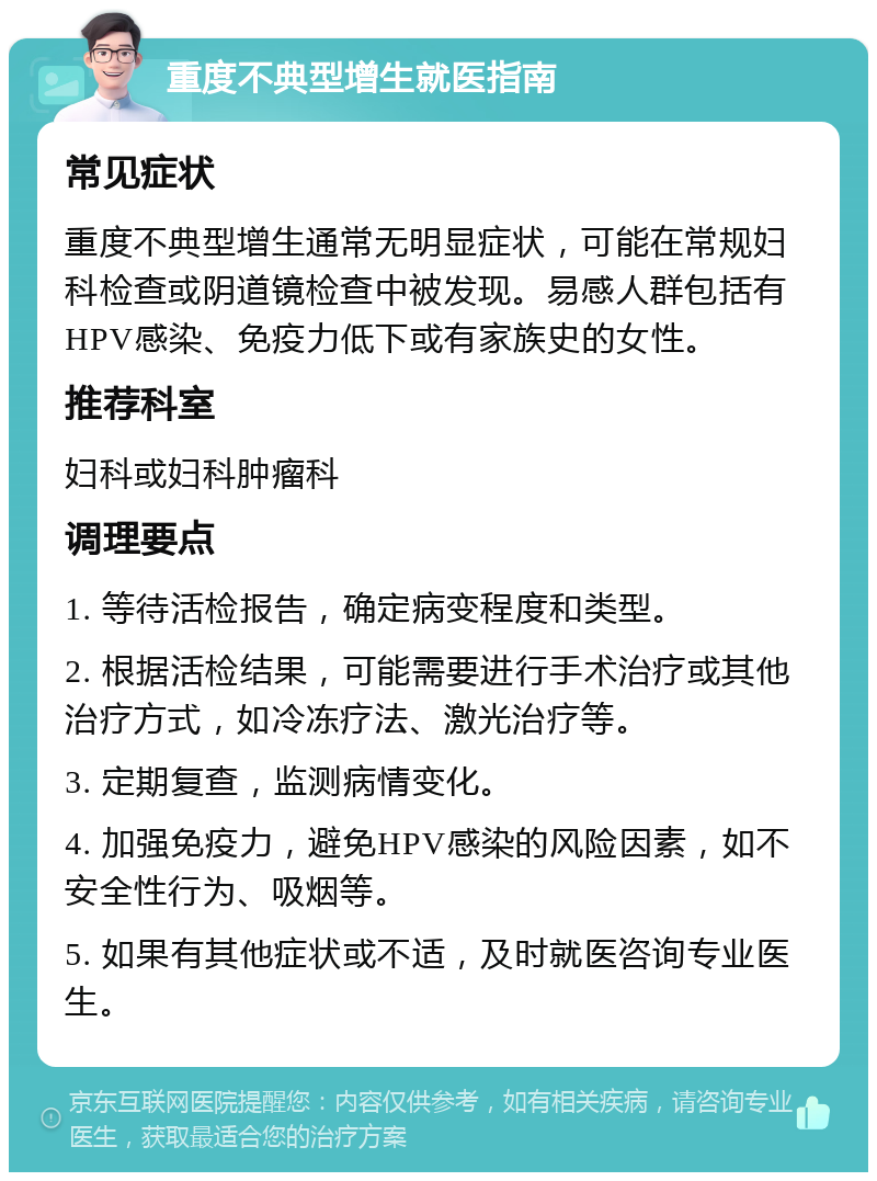 重度不典型增生就医指南 常见症状 重度不典型增生通常无明显症状，可能在常规妇科检查或阴道镜检查中被发现。易感人群包括有HPV感染、免疫力低下或有家族史的女性。 推荐科室 妇科或妇科肿瘤科 调理要点 1. 等待活检报告，确定病变程度和类型。 2. 根据活检结果，可能需要进行手术治疗或其他治疗方式，如冷冻疗法、激光治疗等。 3. 定期复查，监测病情变化。 4. 加强免疫力，避免HPV感染的风险因素，如不安全性行为、吸烟等。 5. 如果有其他症状或不适，及时就医咨询专业医生。