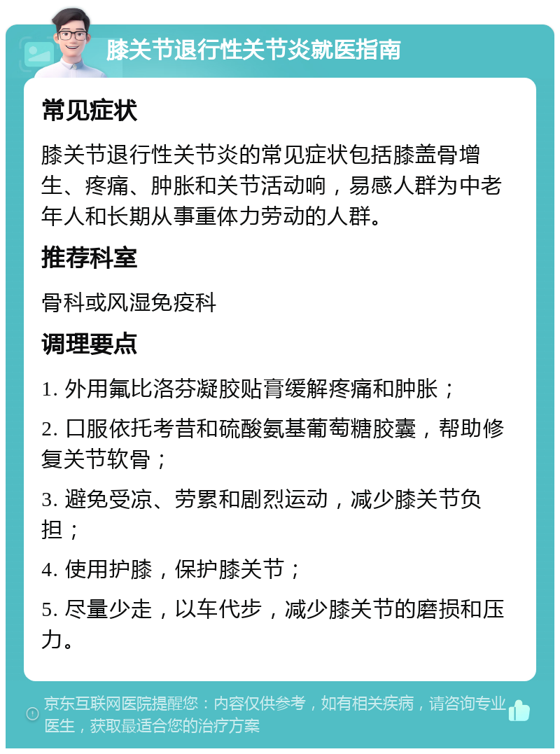 膝关节退行性关节炎就医指南 常见症状 膝关节退行性关节炎的常见症状包括膝盖骨增生、疼痛、肿胀和关节活动响，易感人群为中老年人和长期从事重体力劳动的人群。 推荐科室 骨科或风湿免疫科 调理要点 1. 外用氟比洛芬凝胶贴膏缓解疼痛和肿胀； 2. 口服依托考昔和硫酸氨基葡萄糖胶囊，帮助修复关节软骨； 3. 避免受凉、劳累和剧烈运动，减少膝关节负担； 4. 使用护膝，保护膝关节； 5. 尽量少走，以车代步，减少膝关节的磨损和压力。