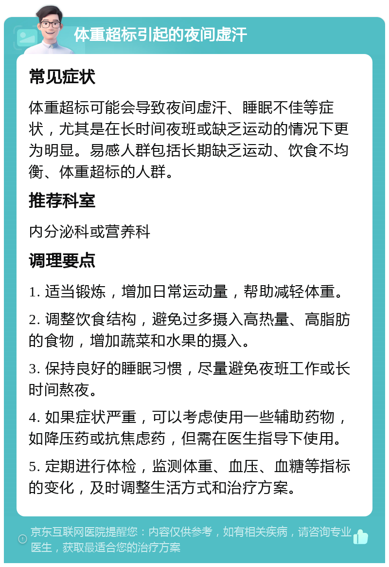 体重超标引起的夜间虚汗 常见症状 体重超标可能会导致夜间虚汗、睡眠不佳等症状，尤其是在长时间夜班或缺乏运动的情况下更为明显。易感人群包括长期缺乏运动、饮食不均衡、体重超标的人群。 推荐科室 内分泌科或营养科 调理要点 1. 适当锻炼，增加日常运动量，帮助减轻体重。 2. 调整饮食结构，避免过多摄入高热量、高脂肪的食物，增加蔬菜和水果的摄入。 3. 保持良好的睡眠习惯，尽量避免夜班工作或长时间熬夜。 4. 如果症状严重，可以考虑使用一些辅助药物，如降压药或抗焦虑药，但需在医生指导下使用。 5. 定期进行体检，监测体重、血压、血糖等指标的变化，及时调整生活方式和治疗方案。