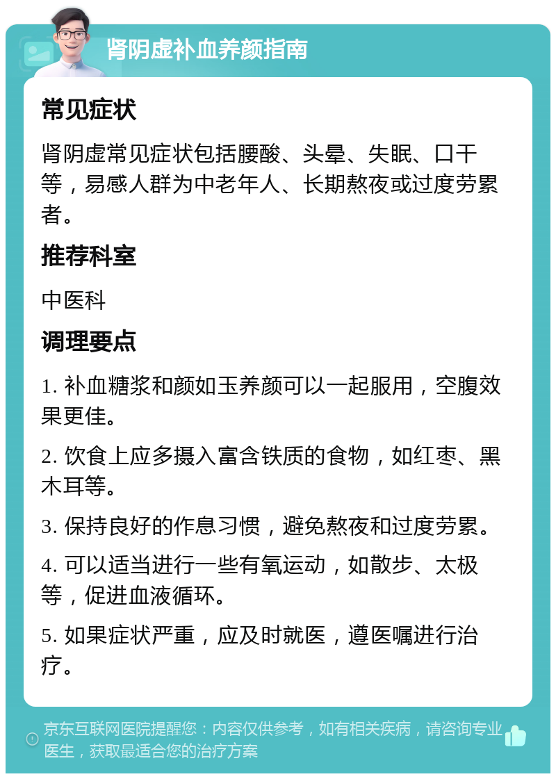 肾阴虚补血养颜指南 常见症状 肾阴虚常见症状包括腰酸、头晕、失眠、口干等，易感人群为中老年人、长期熬夜或过度劳累者。 推荐科室 中医科 调理要点 1. 补血糖浆和颜如玉养颜可以一起服用，空腹效果更佳。 2. 饮食上应多摄入富含铁质的食物，如红枣、黑木耳等。 3. 保持良好的作息习惯，避免熬夜和过度劳累。 4. 可以适当进行一些有氧运动，如散步、太极等，促进血液循环。 5. 如果症状严重，应及时就医，遵医嘱进行治疗。