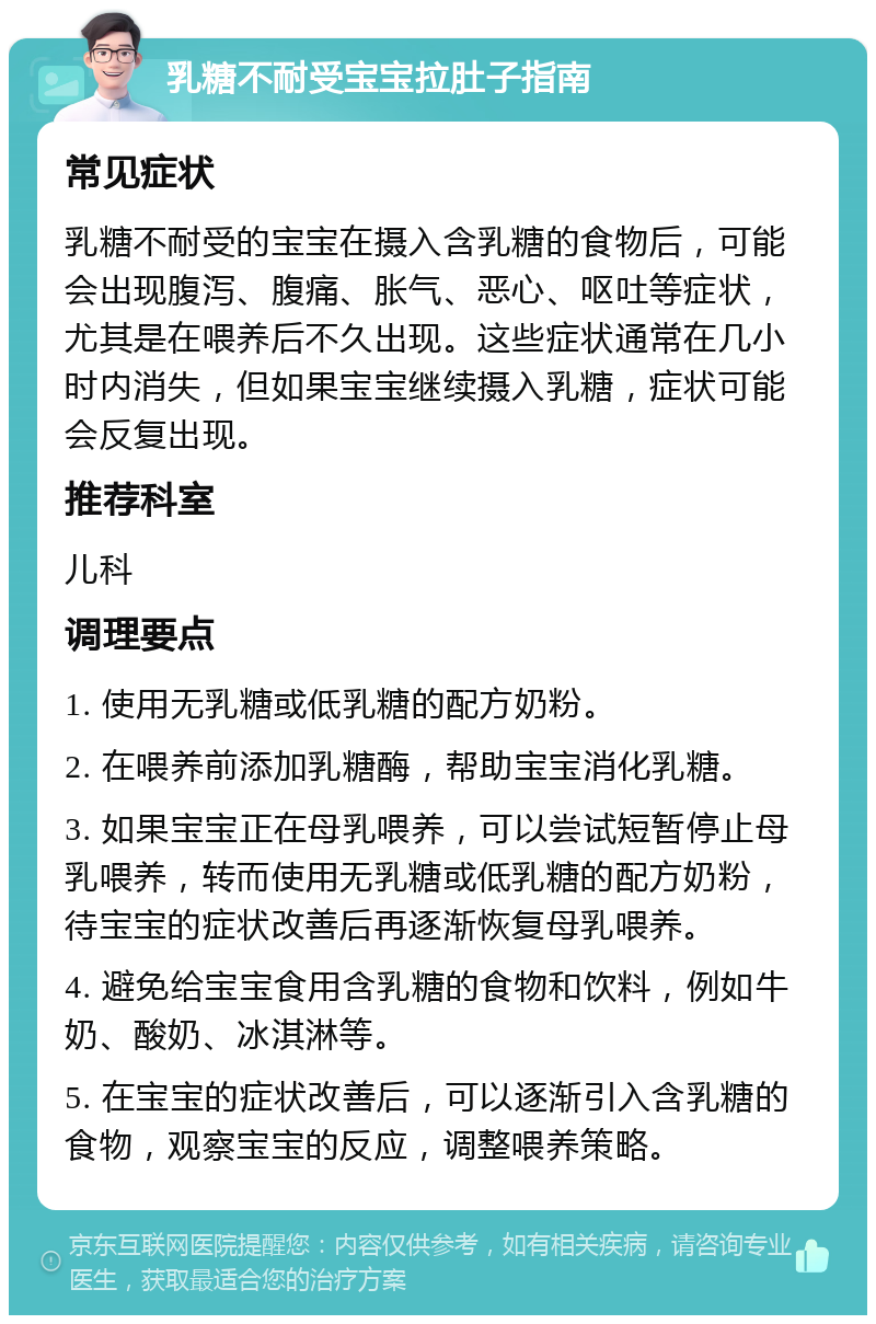 乳糖不耐受宝宝拉肚子指南 常见症状 乳糖不耐受的宝宝在摄入含乳糖的食物后，可能会出现腹泻、腹痛、胀气、恶心、呕吐等症状，尤其是在喂养后不久出现。这些症状通常在几小时内消失，但如果宝宝继续摄入乳糖，症状可能会反复出现。 推荐科室 儿科 调理要点 1. 使用无乳糖或低乳糖的配方奶粉。 2. 在喂养前添加乳糖酶，帮助宝宝消化乳糖。 3. 如果宝宝正在母乳喂养，可以尝试短暂停止母乳喂养，转而使用无乳糖或低乳糖的配方奶粉，待宝宝的症状改善后再逐渐恢复母乳喂养。 4. 避免给宝宝食用含乳糖的食物和饮料，例如牛奶、酸奶、冰淇淋等。 5. 在宝宝的症状改善后，可以逐渐引入含乳糖的食物，观察宝宝的反应，调整喂养策略。