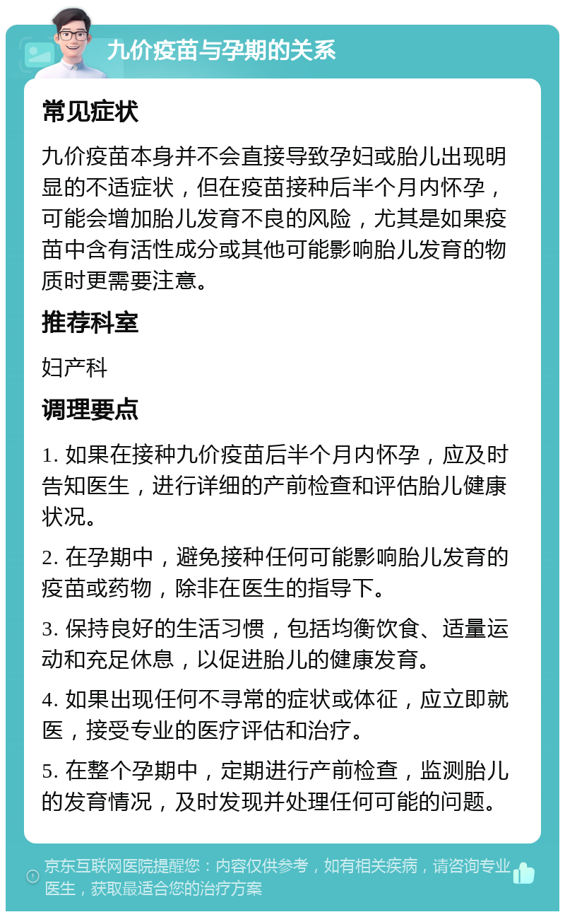 九价疫苗与孕期的关系 常见症状 九价疫苗本身并不会直接导致孕妇或胎儿出现明显的不适症状，但在疫苗接种后半个月内怀孕，可能会增加胎儿发育不良的风险，尤其是如果疫苗中含有活性成分或其他可能影响胎儿发育的物质时更需要注意。 推荐科室 妇产科 调理要点 1. 如果在接种九价疫苗后半个月内怀孕，应及时告知医生，进行详细的产前检查和评估胎儿健康状况。 2. 在孕期中，避免接种任何可能影响胎儿发育的疫苗或药物，除非在医生的指导下。 3. 保持良好的生活习惯，包括均衡饮食、适量运动和充足休息，以促进胎儿的健康发育。 4. 如果出现任何不寻常的症状或体征，应立即就医，接受专业的医疗评估和治疗。 5. 在整个孕期中，定期进行产前检查，监测胎儿的发育情况，及时发现并处理任何可能的问题。