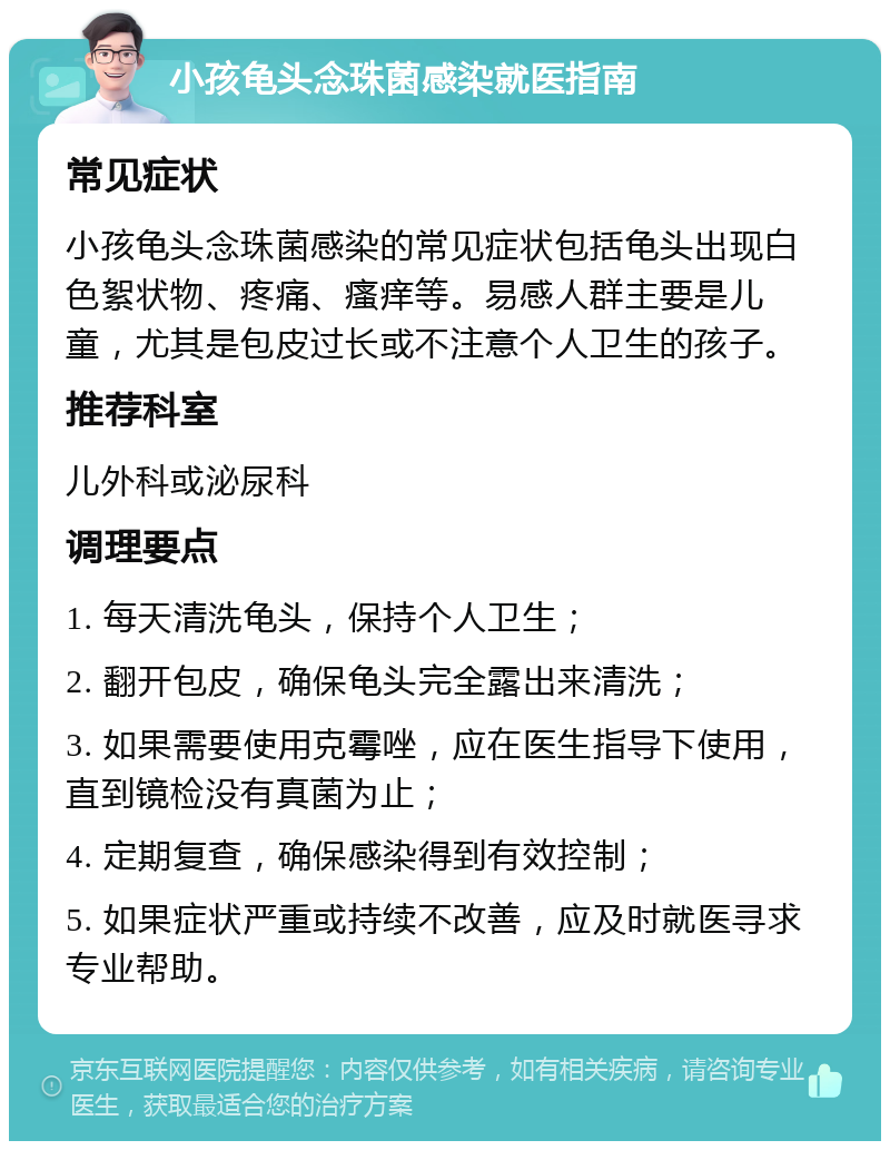 小孩龟头念珠菌感染就医指南 常见症状 小孩龟头念珠菌感染的常见症状包括龟头出现白色絮状物、疼痛、瘙痒等。易感人群主要是儿童，尤其是包皮过长或不注意个人卫生的孩子。 推荐科室 儿外科或泌尿科 调理要点 1. 每天清洗龟头，保持个人卫生； 2. 翻开包皮，确保龟头完全露出来清洗； 3. 如果需要使用克霉唑，应在医生指导下使用，直到镜检没有真菌为止； 4. 定期复查，确保感染得到有效控制； 5. 如果症状严重或持续不改善，应及时就医寻求专业帮助。