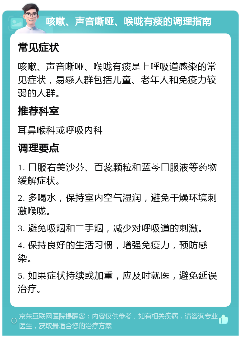 咳嗽、声音嘶哑、喉咙有痰的调理指南 常见症状 咳嗽、声音嘶哑、喉咙有痰是上呼吸道感染的常见症状，易感人群包括儿童、老年人和免疫力较弱的人群。 推荐科室 耳鼻喉科或呼吸内科 调理要点 1. 口服右美沙芬、百蕊颗粒和蓝芩口服液等药物缓解症状。 2. 多喝水，保持室内空气湿润，避免干燥环境刺激喉咙。 3. 避免吸烟和二手烟，减少对呼吸道的刺激。 4. 保持良好的生活习惯，增强免疫力，预防感染。 5. 如果症状持续或加重，应及时就医，避免延误治疗。