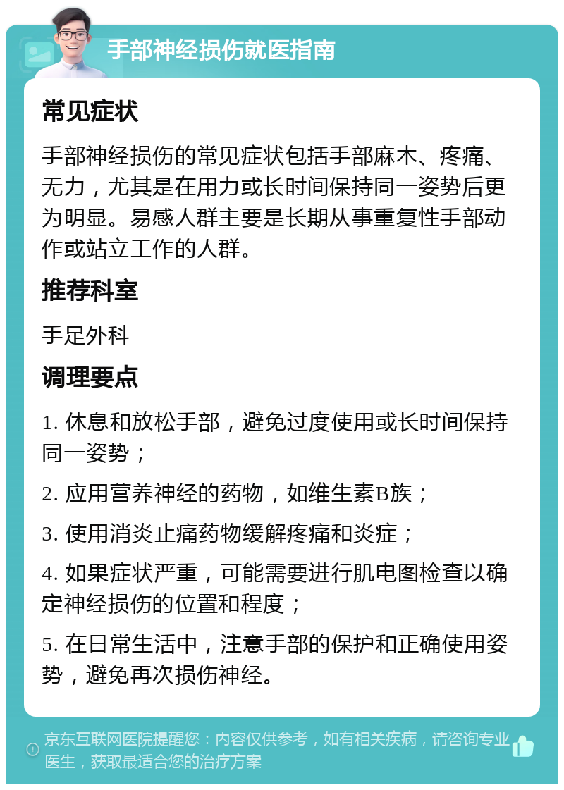 手部神经损伤就医指南 常见症状 手部神经损伤的常见症状包括手部麻木、疼痛、无力，尤其是在用力或长时间保持同一姿势后更为明显。易感人群主要是长期从事重复性手部动作或站立工作的人群。 推荐科室 手足外科 调理要点 1. 休息和放松手部，避免过度使用或长时间保持同一姿势； 2. 应用营养神经的药物，如维生素B族； 3. 使用消炎止痛药物缓解疼痛和炎症； 4. 如果症状严重，可能需要进行肌电图检查以确定神经损伤的位置和程度； 5. 在日常生活中，注意手部的保护和正确使用姿势，避免再次损伤神经。