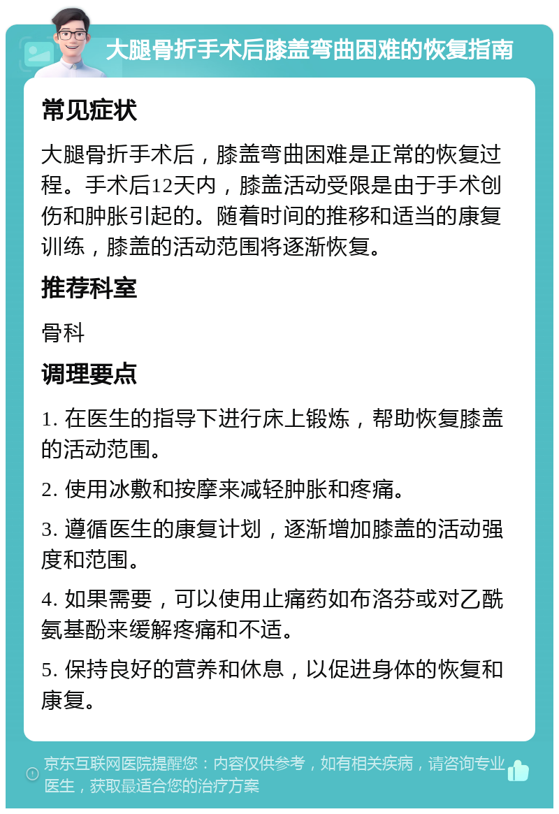 大腿骨折手术后膝盖弯曲困难的恢复指南 常见症状 大腿骨折手术后，膝盖弯曲困难是正常的恢复过程。手术后12天内，膝盖活动受限是由于手术创伤和肿胀引起的。随着时间的推移和适当的康复训练，膝盖的活动范围将逐渐恢复。 推荐科室 骨科 调理要点 1. 在医生的指导下进行床上锻炼，帮助恢复膝盖的活动范围。 2. 使用冰敷和按摩来减轻肿胀和疼痛。 3. 遵循医生的康复计划，逐渐增加膝盖的活动强度和范围。 4. 如果需要，可以使用止痛药如布洛芬或对乙酰氨基酚来缓解疼痛和不适。 5. 保持良好的营养和休息，以促进身体的恢复和康复。