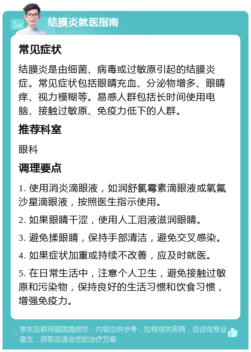 结膜炎就医指南 常见症状 结膜炎是由细菌、病毒或过敏原引起的结膜炎症。常见症状包括眼睛充血、分泌物增多、眼睛痒、视力模糊等。易感人群包括长时间使用电脑、接触过敏原、免疫力低下的人群。 推荐科室 眼科 调理要点 1. 使用消炎滴眼液，如润舒氯霉素滴眼液或氧氟沙星滴眼液，按照医生指示使用。 2. 如果眼睛干涩，使用人工泪液滋润眼睛。 3. 避免揉眼睛，保持手部清洁，避免交叉感染。 4. 如果症状加重或持续不改善，应及时就医。 5. 在日常生活中，注意个人卫生，避免接触过敏原和污染物，保持良好的生活习惯和饮食习惯，增强免疫力。