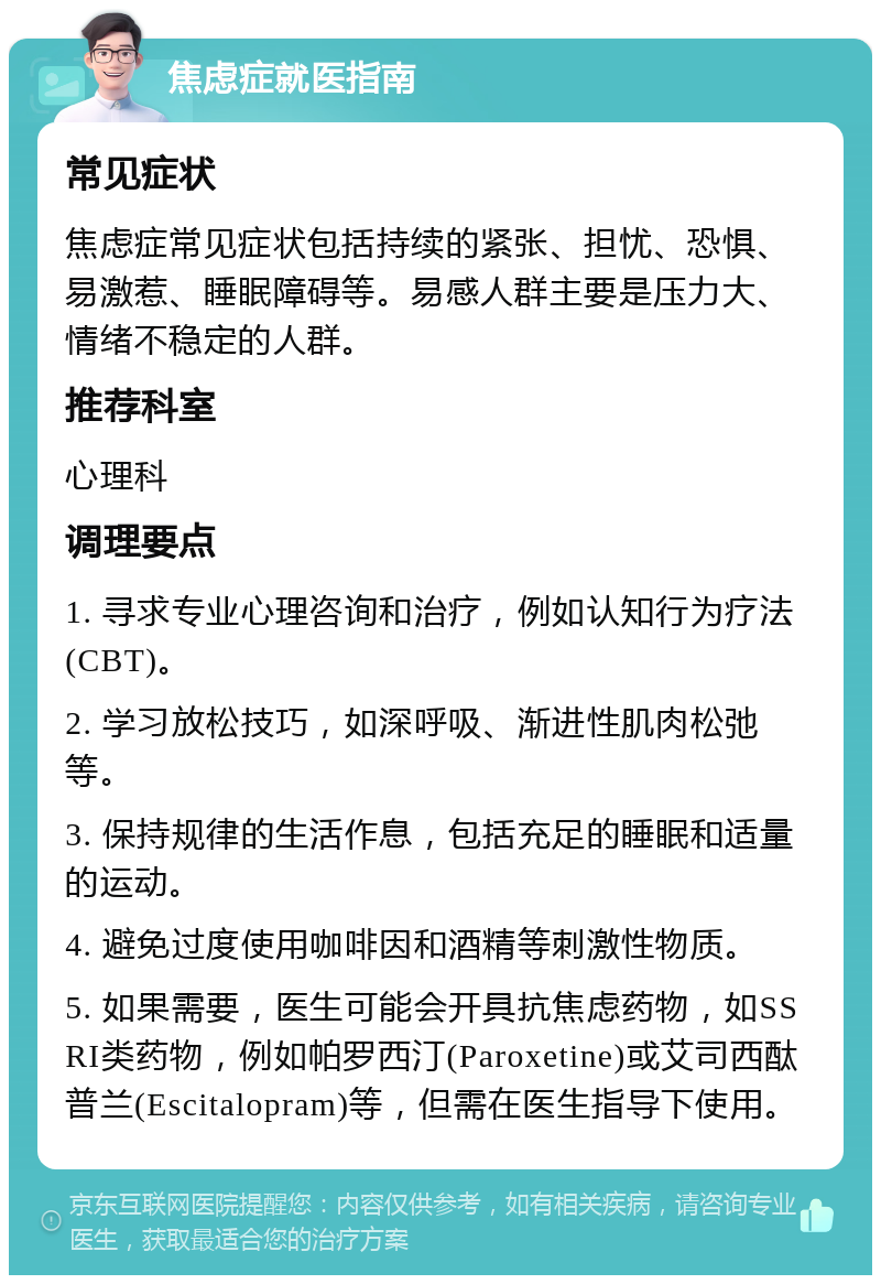 焦虑症就医指南 常见症状 焦虑症常见症状包括持续的紧张、担忧、恐惧、易激惹、睡眠障碍等。易感人群主要是压力大、情绪不稳定的人群。 推荐科室 心理科 调理要点 1. 寻求专业心理咨询和治疗，例如认知行为疗法(CBT)。 2. 学习放松技巧，如深呼吸、渐进性肌肉松弛等。 3. 保持规律的生活作息，包括充足的睡眠和适量的运动。 4. 避免过度使用咖啡因和酒精等刺激性物质。 5. 如果需要，医生可能会开具抗焦虑药物，如SSRI类药物，例如帕罗西汀(Paroxetine)或艾司西酞普兰(Escitalopram)等，但需在医生指导下使用。