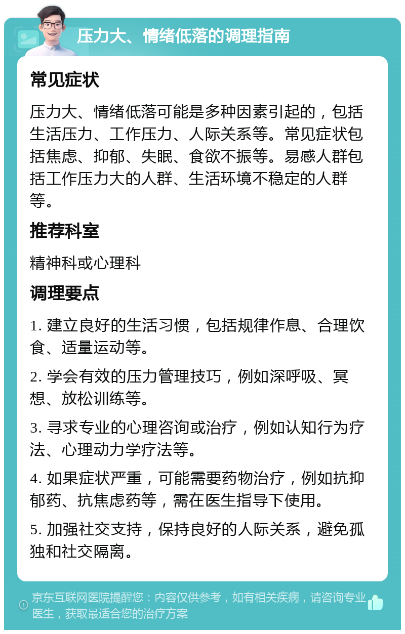 压力大、情绪低落的调理指南 常见症状 压力大、情绪低落可能是多种因素引起的，包括生活压力、工作压力、人际关系等。常见症状包括焦虑、抑郁、失眠、食欲不振等。易感人群包括工作压力大的人群、生活环境不稳定的人群等。 推荐科室 精神科或心理科 调理要点 1. 建立良好的生活习惯，包括规律作息、合理饮食、适量运动等。 2. 学会有效的压力管理技巧，例如深呼吸、冥想、放松训练等。 3. 寻求专业的心理咨询或治疗，例如认知行为疗法、心理动力学疗法等。 4. 如果症状严重，可能需要药物治疗，例如抗抑郁药、抗焦虑药等，需在医生指导下使用。 5. 加强社交支持，保持良好的人际关系，避免孤独和社交隔离。