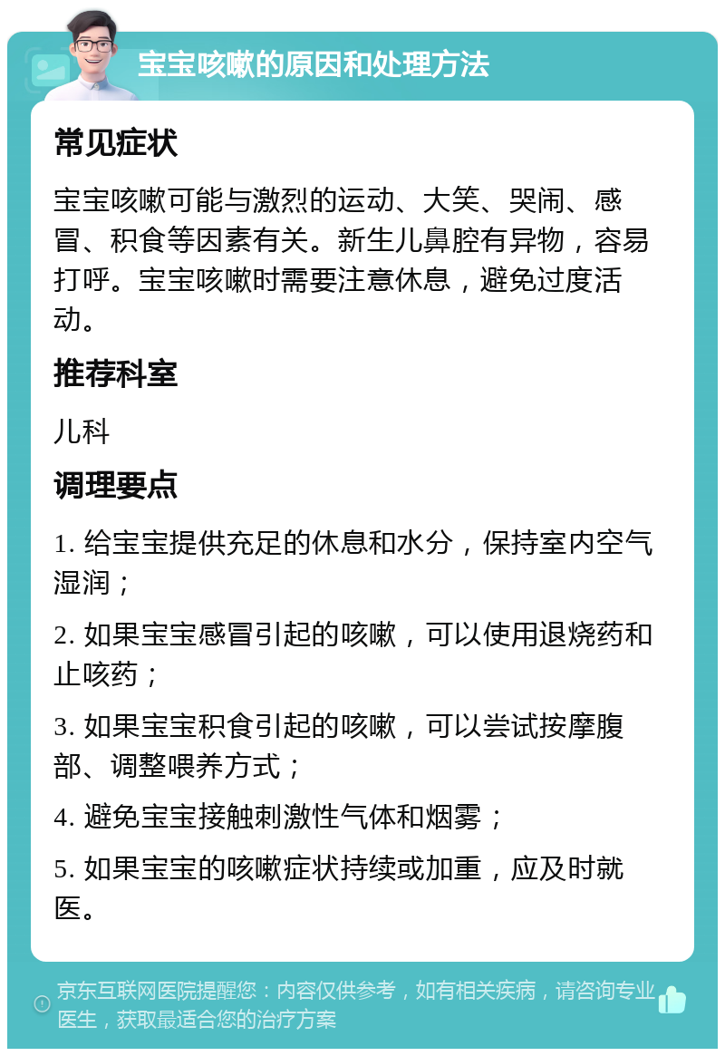 宝宝咳嗽的原因和处理方法 常见症状 宝宝咳嗽可能与激烈的运动、大笑、哭闹、感冒、积食等因素有关。新生儿鼻腔有异物，容易打呼。宝宝咳嗽时需要注意休息，避免过度活动。 推荐科室 儿科 调理要点 1. 给宝宝提供充足的休息和水分，保持室内空气湿润； 2. 如果宝宝感冒引起的咳嗽，可以使用退烧药和止咳药； 3. 如果宝宝积食引起的咳嗽，可以尝试按摩腹部、调整喂养方式； 4. 避免宝宝接触刺激性气体和烟雾； 5. 如果宝宝的咳嗽症状持续或加重，应及时就医。