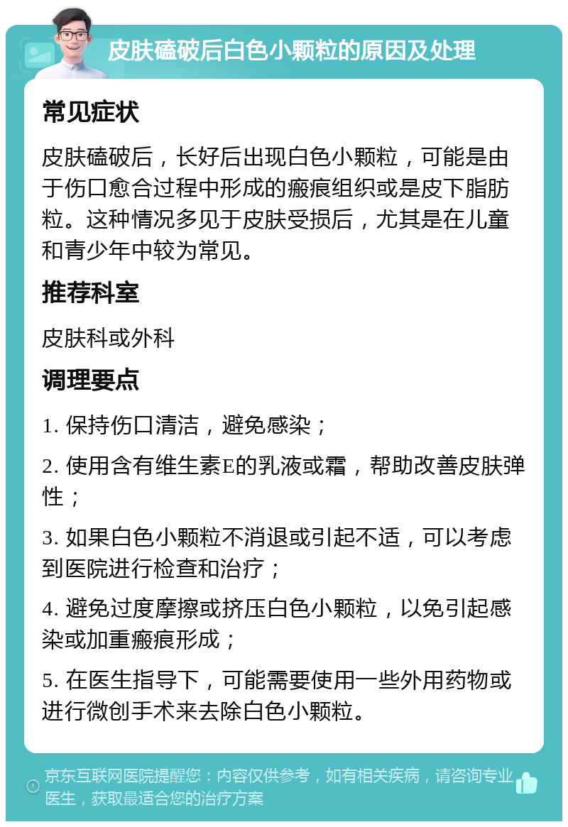 皮肤磕破后白色小颗粒的原因及处理 常见症状 皮肤磕破后，长好后出现白色小颗粒，可能是由于伤口愈合过程中形成的瘢痕组织或是皮下脂肪粒。这种情况多见于皮肤受损后，尤其是在儿童和青少年中较为常见。 推荐科室 皮肤科或外科 调理要点 1. 保持伤口清洁，避免感染； 2. 使用含有维生素E的乳液或霜，帮助改善皮肤弹性； 3. 如果白色小颗粒不消退或引起不适，可以考虑到医院进行检查和治疗； 4. 避免过度摩擦或挤压白色小颗粒，以免引起感染或加重瘢痕形成； 5. 在医生指导下，可能需要使用一些外用药物或进行微创手术来去除白色小颗粒。