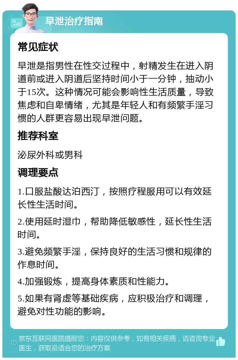 早泄治疗指南 常见症状 早泄是指男性在性交过程中，射精发生在进入阴道前或进入阴道后坚持时间小于一分钟，抽动小于15次。这种情况可能会影响性生活质量，导致焦虑和自卑情绪，尤其是年轻人和有频繁手淫习惯的人群更容易出现早泄问题。 推荐科室 泌尿外科或男科 调理要点 1.口服盐酸达泊西汀，按照疗程服用可以有效延长性生活时间。 2.使用延时湿巾，帮助降低敏感性，延长性生活时间。 3.避免频繁手淫，保持良好的生活习惯和规律的作息时间。 4.加强锻炼，提高身体素质和性能力。 5.如果有肾虚等基础疾病，应积极治疗和调理，避免对性功能的影响。