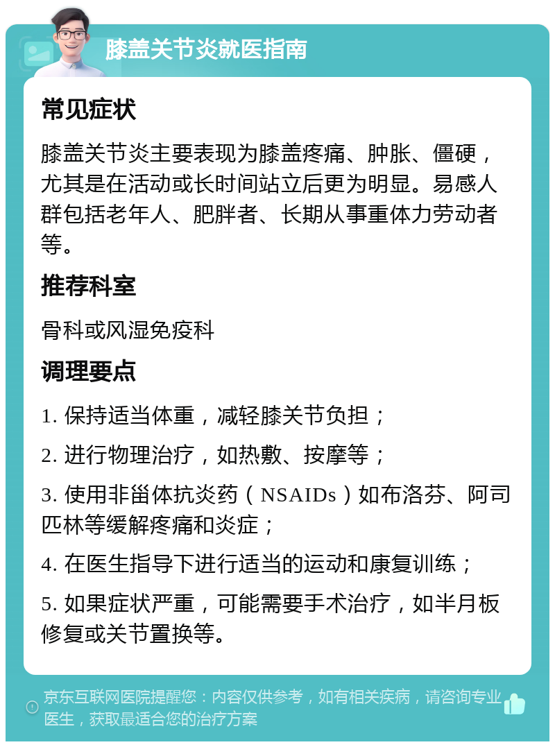 膝盖关节炎就医指南 常见症状 膝盖关节炎主要表现为膝盖疼痛、肿胀、僵硬，尤其是在活动或长时间站立后更为明显。易感人群包括老年人、肥胖者、长期从事重体力劳动者等。 推荐科室 骨科或风湿免疫科 调理要点 1. 保持适当体重，减轻膝关节负担； 2. 进行物理治疗，如热敷、按摩等； 3. 使用非甾体抗炎药（NSAIDs）如布洛芬、阿司匹林等缓解疼痛和炎症； 4. 在医生指导下进行适当的运动和康复训练； 5. 如果症状严重，可能需要手术治疗，如半月板修复或关节置换等。