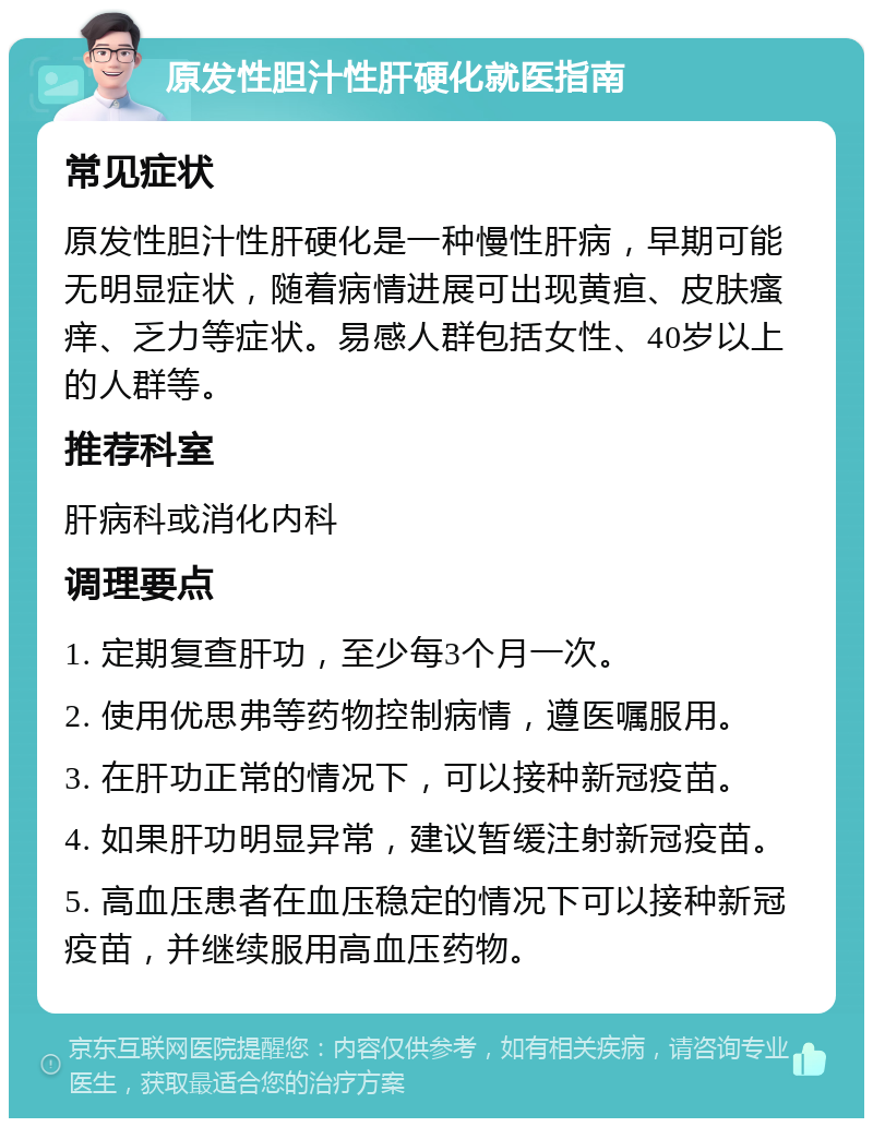 原发性胆汁性肝硬化就医指南 常见症状 原发性胆汁性肝硬化是一种慢性肝病，早期可能无明显症状，随着病情进展可出现黄疸、皮肤瘙痒、乏力等症状。易感人群包括女性、40岁以上的人群等。 推荐科室 肝病科或消化内科 调理要点 1. 定期复查肝功，至少每3个月一次。 2. 使用优思弗等药物控制病情，遵医嘱服用。 3. 在肝功正常的情况下，可以接种新冠疫苗。 4. 如果肝功明显异常，建议暂缓注射新冠疫苗。 5. 高血压患者在血压稳定的情况下可以接种新冠疫苗，并继续服用高血压药物。