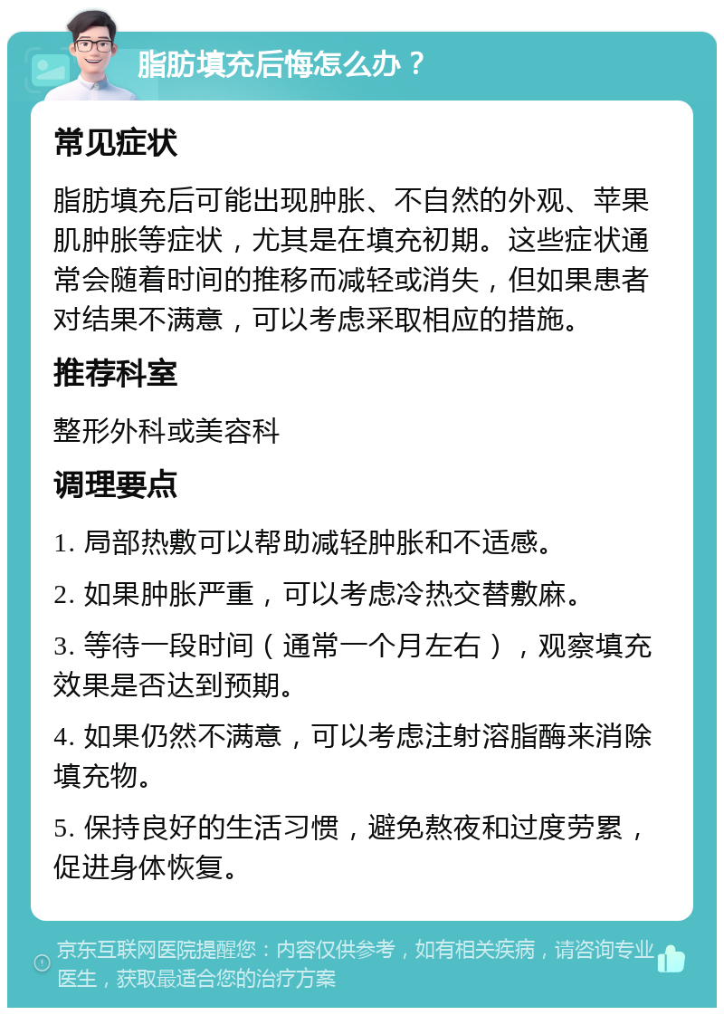 脂肪填充后悔怎么办？ 常见症状 脂肪填充后可能出现肿胀、不自然的外观、苹果肌肿胀等症状，尤其是在填充初期。这些症状通常会随着时间的推移而减轻或消失，但如果患者对结果不满意，可以考虑采取相应的措施。 推荐科室 整形外科或美容科 调理要点 1. 局部热敷可以帮助减轻肿胀和不适感。 2. 如果肿胀严重，可以考虑冷热交替敷麻。 3. 等待一段时间（通常一个月左右），观察填充效果是否达到预期。 4. 如果仍然不满意，可以考虑注射溶脂酶来消除填充物。 5. 保持良好的生活习惯，避免熬夜和过度劳累，促进身体恢复。