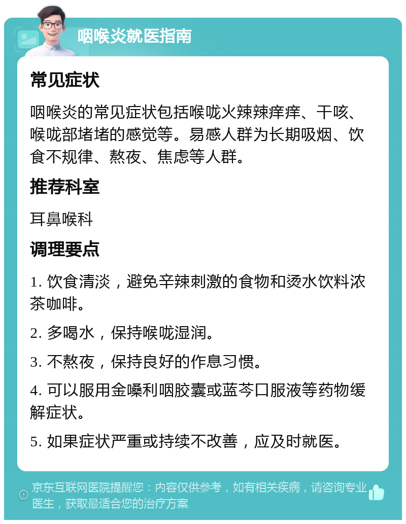 咽喉炎就医指南 常见症状 咽喉炎的常见症状包括喉咙火辣辣痒痒、干咳、喉咙部堵堵的感觉等。易感人群为长期吸烟、饮食不规律、熬夜、焦虑等人群。 推荐科室 耳鼻喉科 调理要点 1. 饮食清淡，避免辛辣刺激的食物和烫水饮料浓茶咖啡。 2. 多喝水，保持喉咙湿润。 3. 不熬夜，保持良好的作息习惯。 4. 可以服用金嗓利咽胶囊或蓝芩口服液等药物缓解症状。 5. 如果症状严重或持续不改善，应及时就医。