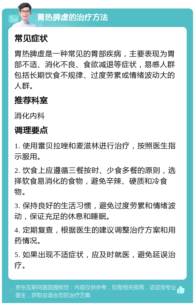 胃热脾虚的治疗方法 常见症状 胃热脾虚是一种常见的胃部疾病，主要表现为胃部不适、消化不良、食欲减退等症状，易感人群包括长期饮食不规律、过度劳累或情绪波动大的人群。 推荐科室 消化内科 调理要点 1. 使用雷贝拉唑和麦滋林进行治疗，按照医生指示服用。 2. 饮食上应遵循三餐按时、少食多餐的原则，选择软食易消化的食物，避免辛辣、硬质和冷食物。 3. 保持良好的生活习惯，避免过度劳累和情绪波动，保证充足的休息和睡眠。 4. 定期复查，根据医生的建议调整治疗方案和用药情况。 5. 如果出现不适症状，应及时就医，避免延误治疗。