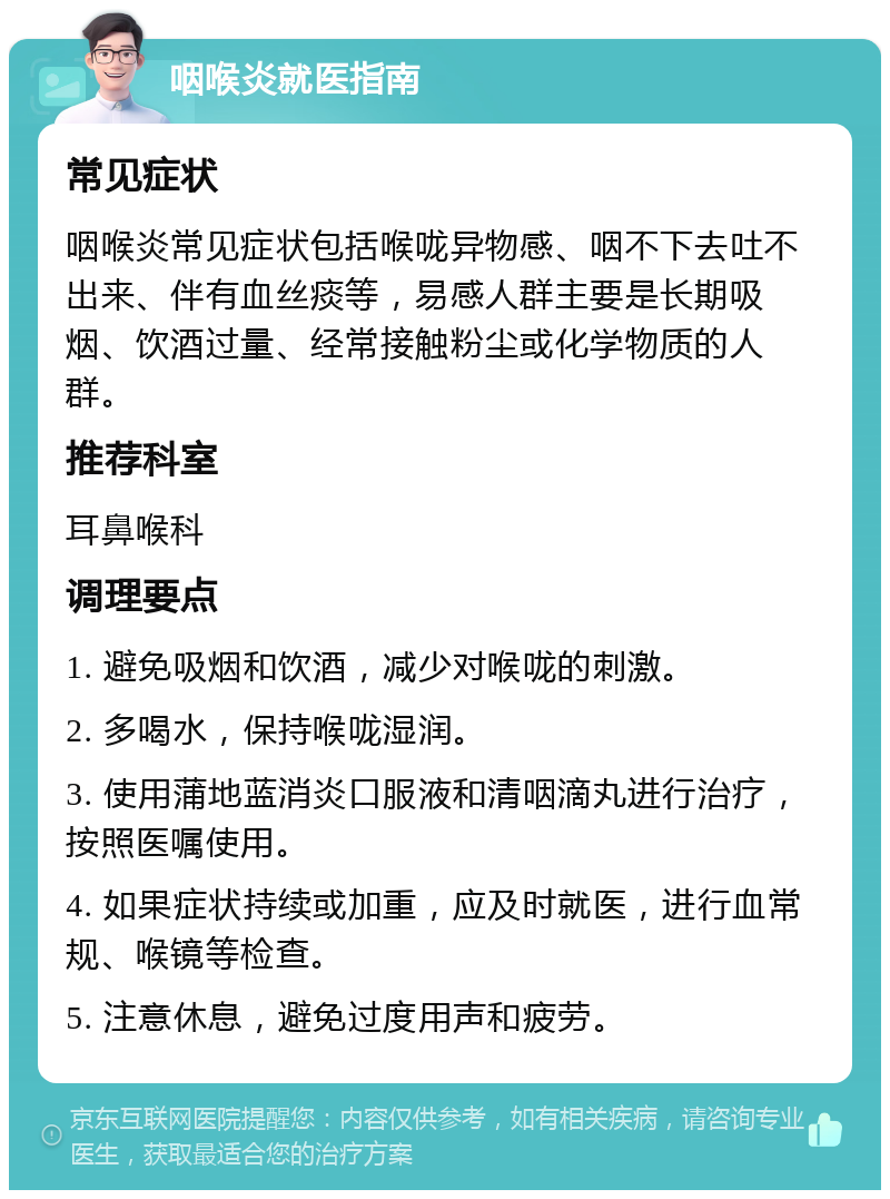 咽喉炎就医指南 常见症状 咽喉炎常见症状包括喉咙异物感、咽不下去吐不出来、伴有血丝痰等，易感人群主要是长期吸烟、饮酒过量、经常接触粉尘或化学物质的人群。 推荐科室 耳鼻喉科 调理要点 1. 避免吸烟和饮酒，减少对喉咙的刺激。 2. 多喝水，保持喉咙湿润。 3. 使用蒲地蓝消炎口服液和清咽滴丸进行治疗，按照医嘱使用。 4. 如果症状持续或加重，应及时就医，进行血常规、喉镜等检查。 5. 注意休息，避免过度用声和疲劳。