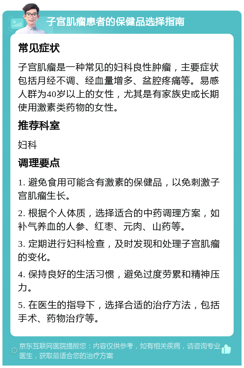 子宫肌瘤患者的保健品选择指南 常见症状 子宫肌瘤是一种常见的妇科良性肿瘤，主要症状包括月经不调、经血量增多、盆腔疼痛等。易感人群为40岁以上的女性，尤其是有家族史或长期使用激素类药物的女性。 推荐科室 妇科 调理要点 1. 避免食用可能含有激素的保健品，以免刺激子宫肌瘤生长。 2. 根据个人体质，选择适合的中药调理方案，如补气养血的人参、红枣、元肉、山药等。 3. 定期进行妇科检查，及时发现和处理子宫肌瘤的变化。 4. 保持良好的生活习惯，避免过度劳累和精神压力。 5. 在医生的指导下，选择合适的治疗方法，包括手术、药物治疗等。