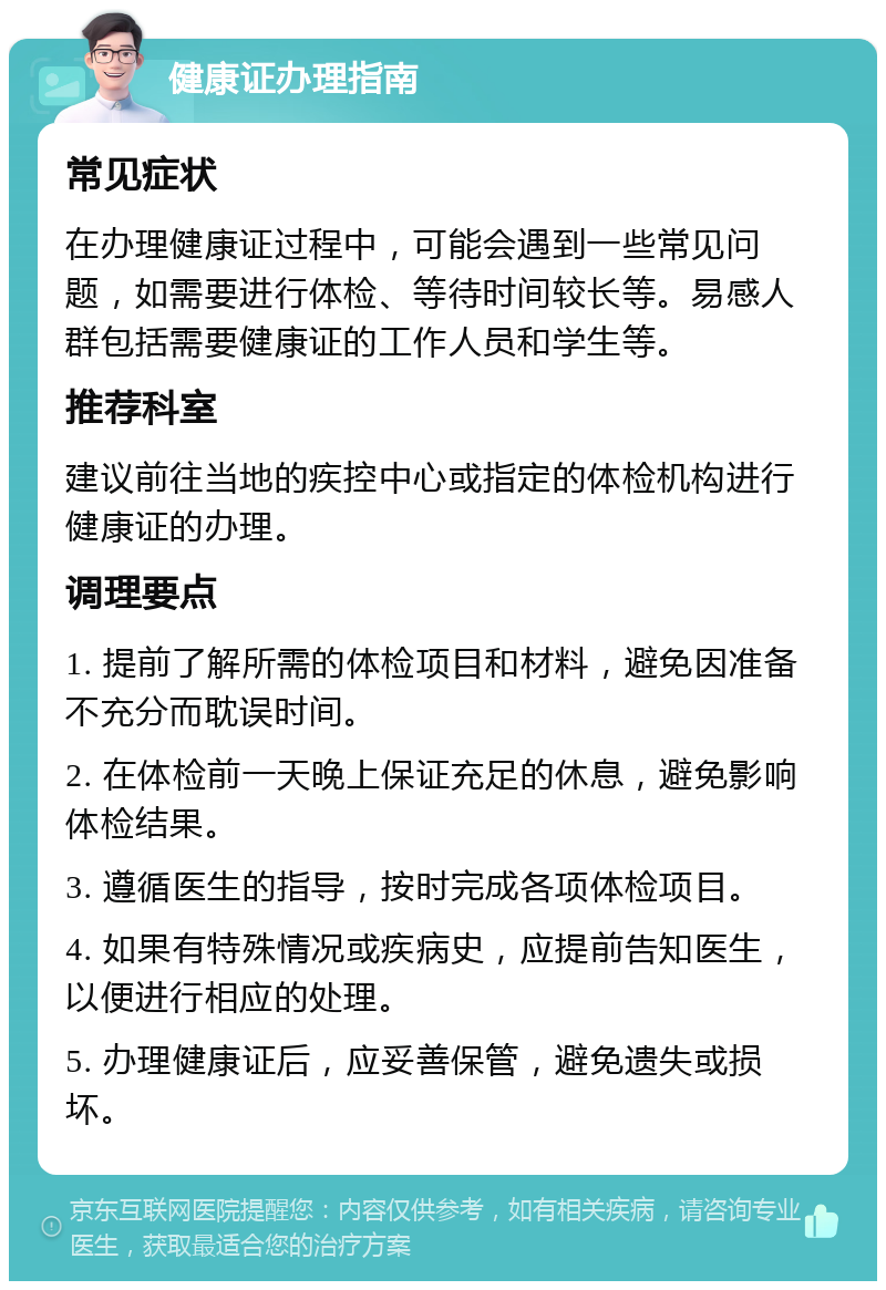 健康证办理指南 常见症状 在办理健康证过程中，可能会遇到一些常见问题，如需要进行体检、等待时间较长等。易感人群包括需要健康证的工作人员和学生等。 推荐科室 建议前往当地的疾控中心或指定的体检机构进行健康证的办理。 调理要点 1. 提前了解所需的体检项目和材料，避免因准备不充分而耽误时间。 2. 在体检前一天晚上保证充足的休息，避免影响体检结果。 3. 遵循医生的指导，按时完成各项体检项目。 4. 如果有特殊情况或疾病史，应提前告知医生，以便进行相应的处理。 5. 办理健康证后，应妥善保管，避免遗失或损坏。