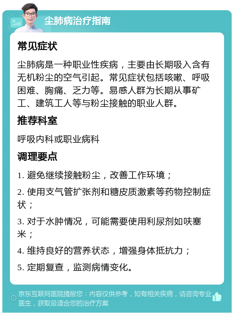 尘肺病治疗指南 常见症状 尘肺病是一种职业性疾病，主要由长期吸入含有无机粉尘的空气引起。常见症状包括咳嗽、呼吸困难、胸痛、乏力等。易感人群为长期从事矿工、建筑工人等与粉尘接触的职业人群。 推荐科室 呼吸内科或职业病科 调理要点 1. 避免继续接触粉尘，改善工作环境； 2. 使用支气管扩张剂和糖皮质激素等药物控制症状； 3. 对于水肿情况，可能需要使用利尿剂如呋塞米； 4. 维持良好的营养状态，增强身体抵抗力； 5. 定期复查，监测病情变化。