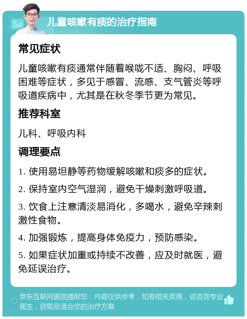 儿童咳嗽有痰的治疗指南 常见症状 儿童咳嗽有痰通常伴随着喉咙不适、胸闷、呼吸困难等症状，多见于感冒、流感、支气管炎等呼吸道疾病中，尤其是在秋冬季节更为常见。 推荐科室 儿科、呼吸内科 调理要点 1. 使用易坦静等药物缓解咳嗽和痰多的症状。 2. 保持室内空气湿润，避免干燥刺激呼吸道。 3. 饮食上注意清淡易消化，多喝水，避免辛辣刺激性食物。 4. 加强锻炼，提高身体免疫力，预防感染。 5. 如果症状加重或持续不改善，应及时就医，避免延误治疗。