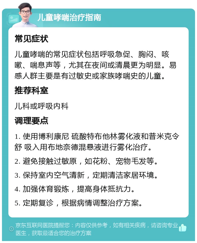 儿童哮喘治疗指南 常见症状 儿童哮喘的常见症状包括呼吸急促、胸闷、咳嗽、喘息声等，尤其在夜间或清晨更为明显。易感人群主要是有过敏史或家族哮喘史的儿童。 推荐科室 儿科或呼吸内科 调理要点 1. 使用博利康尼 硫酸特布他林雾化液和普米克令舒 吸入用布地奈德混悬液进行雾化治疗。 2. 避免接触过敏原，如花粉、宠物毛发等。 3. 保持室内空气清新，定期清洁家居环境。 4. 加强体育锻炼，提高身体抵抗力。 5. 定期复诊，根据病情调整治疗方案。