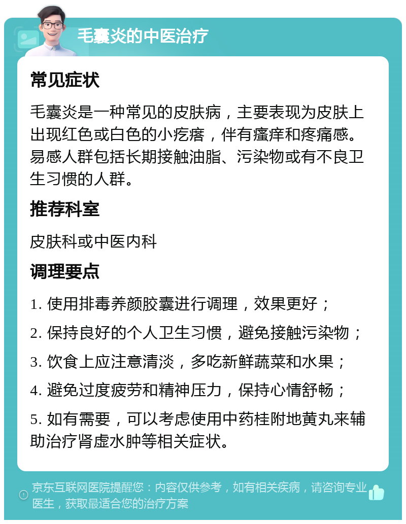 毛囊炎的中医治疗 常见症状 毛囊炎是一种常见的皮肤病，主要表现为皮肤上出现红色或白色的小疙瘩，伴有瘙痒和疼痛感。易感人群包括长期接触油脂、污染物或有不良卫生习惯的人群。 推荐科室 皮肤科或中医内科 调理要点 1. 使用排毒养颜胶囊进行调理，效果更好； 2. 保持良好的个人卫生习惯，避免接触污染物； 3. 饮食上应注意清淡，多吃新鲜蔬菜和水果； 4. 避免过度疲劳和精神压力，保持心情舒畅； 5. 如有需要，可以考虑使用中药桂附地黄丸来辅助治疗肾虚水肿等相关症状。