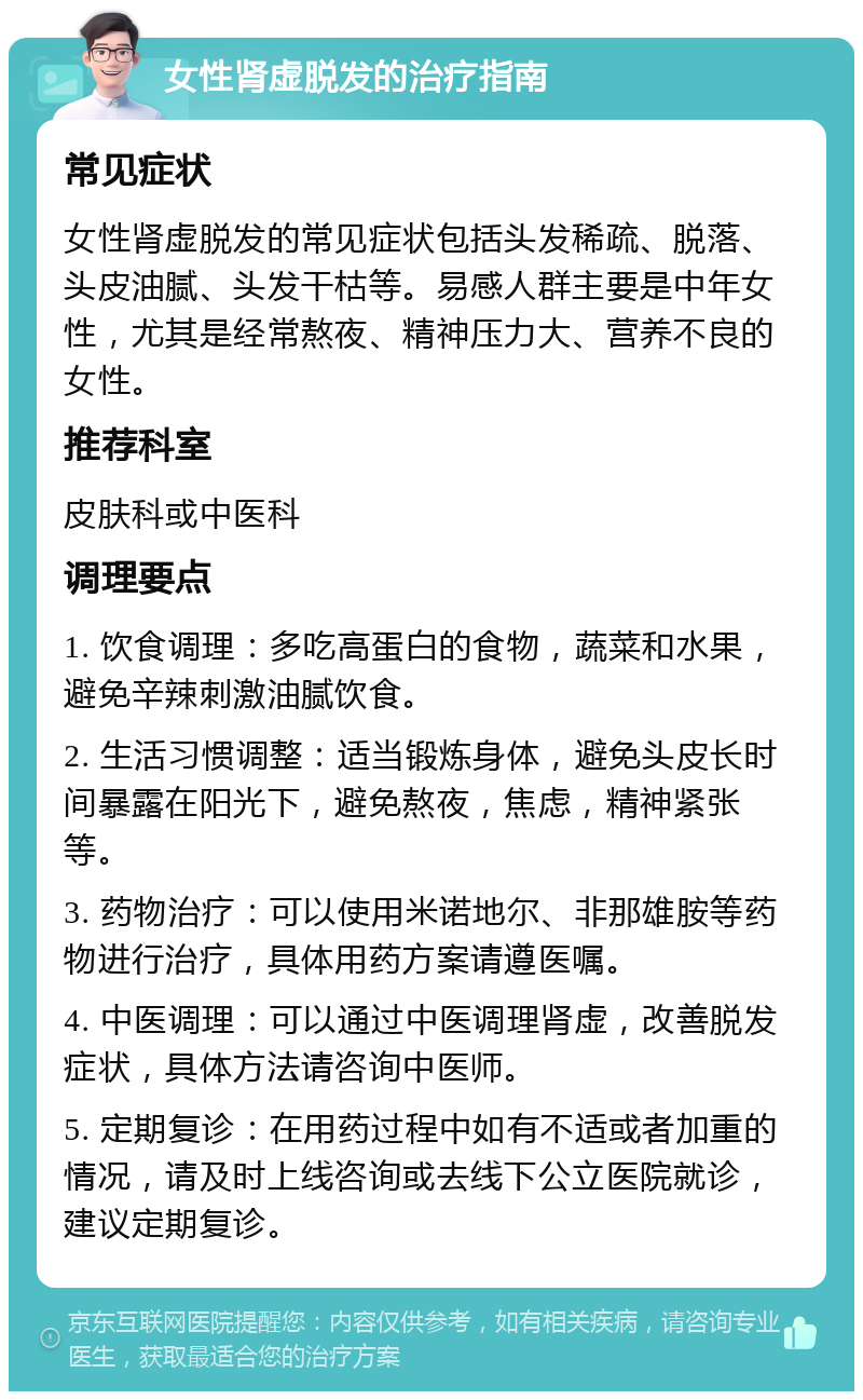 女性肾虚脱发的治疗指南 常见症状 女性肾虚脱发的常见症状包括头发稀疏、脱落、头皮油腻、头发干枯等。易感人群主要是中年女性，尤其是经常熬夜、精神压力大、营养不良的女性。 推荐科室 皮肤科或中医科 调理要点 1. 饮食调理：多吃高蛋白的食物，蔬菜和水果，避免辛辣刺激油腻饮食。 2. 生活习惯调整：适当锻炼身体，避免头皮长时间暴露在阳光下，避免熬夜，焦虑，精神紧张等。 3. 药物治疗：可以使用米诺地尔、非那雄胺等药物进行治疗，具体用药方案请遵医嘱。 4. 中医调理：可以通过中医调理肾虚，改善脱发症状，具体方法请咨询中医师。 5. 定期复诊：在用药过程中如有不适或者加重的情况，请及时上线咨询或去线下公立医院就诊，建议定期复诊。