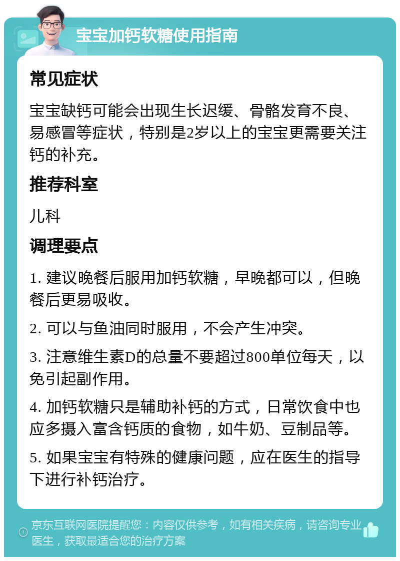 宝宝加钙软糖使用指南 常见症状 宝宝缺钙可能会出现生长迟缓、骨骼发育不良、易感冒等症状，特别是2岁以上的宝宝更需要关注钙的补充。 推荐科室 儿科 调理要点 1. 建议晚餐后服用加钙软糖，早晚都可以，但晚餐后更易吸收。 2. 可以与鱼油同时服用，不会产生冲突。 3. 注意维生素D的总量不要超过800单位每天，以免引起副作用。 4. 加钙软糖只是辅助补钙的方式，日常饮食中也应多摄入富含钙质的食物，如牛奶、豆制品等。 5. 如果宝宝有特殊的健康问题，应在医生的指导下进行补钙治疗。