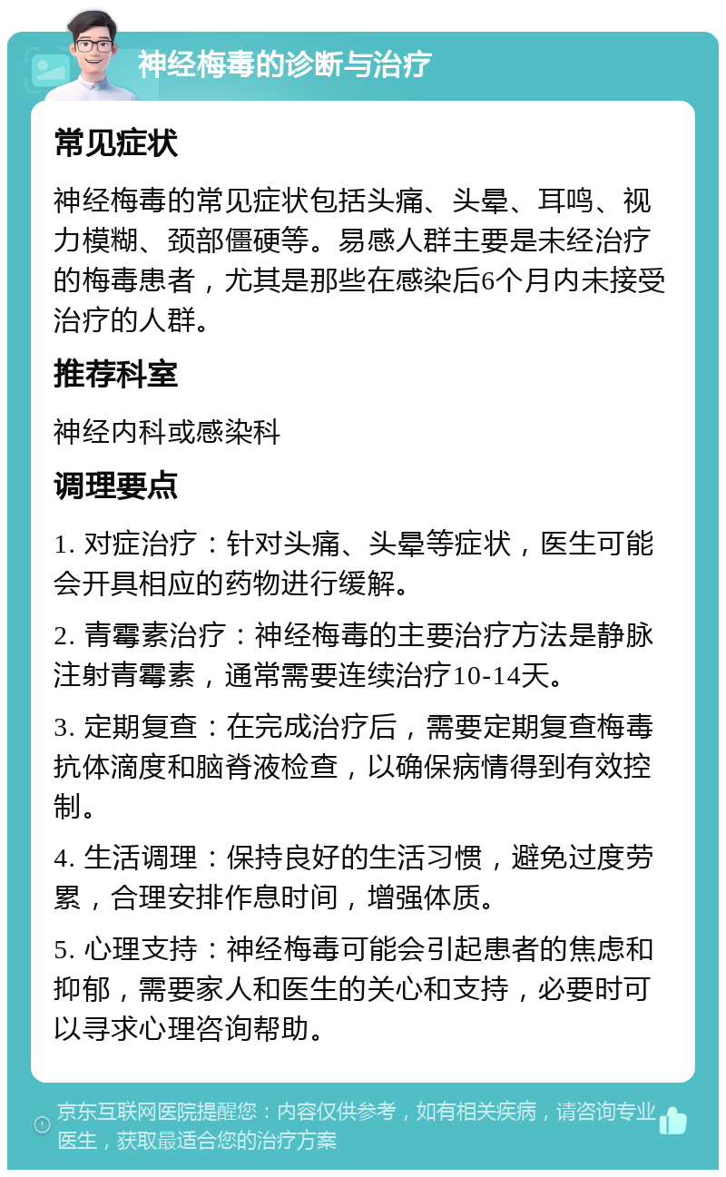 神经梅毒的诊断与治疗 常见症状 神经梅毒的常见症状包括头痛、头晕、耳鸣、视力模糊、颈部僵硬等。易感人群主要是未经治疗的梅毒患者，尤其是那些在感染后6个月内未接受治疗的人群。 推荐科室 神经内科或感染科 调理要点 1. 对症治疗：针对头痛、头晕等症状，医生可能会开具相应的药物进行缓解。 2. 青霉素治疗：神经梅毒的主要治疗方法是静脉注射青霉素，通常需要连续治疗10-14天。 3. 定期复查：在完成治疗后，需要定期复查梅毒抗体滴度和脑脊液检查，以确保病情得到有效控制。 4. 生活调理：保持良好的生活习惯，避免过度劳累，合理安排作息时间，增强体质。 5. 心理支持：神经梅毒可能会引起患者的焦虑和抑郁，需要家人和医生的关心和支持，必要时可以寻求心理咨询帮助。