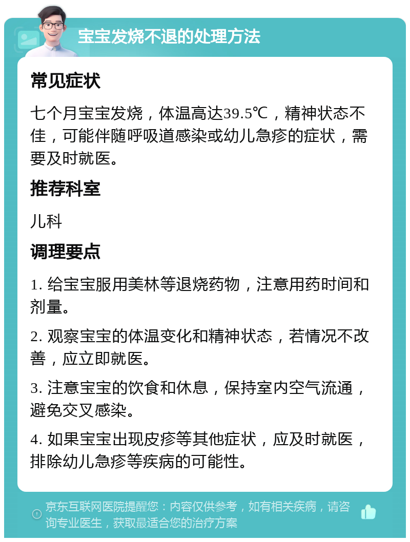 宝宝发烧不退的处理方法 常见症状 七个月宝宝发烧，体温高达39.5℃，精神状态不佳，可能伴随呼吸道感染或幼儿急疹的症状，需要及时就医。 推荐科室 儿科 调理要点 1. 给宝宝服用美林等退烧药物，注意用药时间和剂量。 2. 观察宝宝的体温变化和精神状态，若情况不改善，应立即就医。 3. 注意宝宝的饮食和休息，保持室内空气流通，避免交叉感染。 4. 如果宝宝出现皮疹等其他症状，应及时就医，排除幼儿急疹等疾病的可能性。