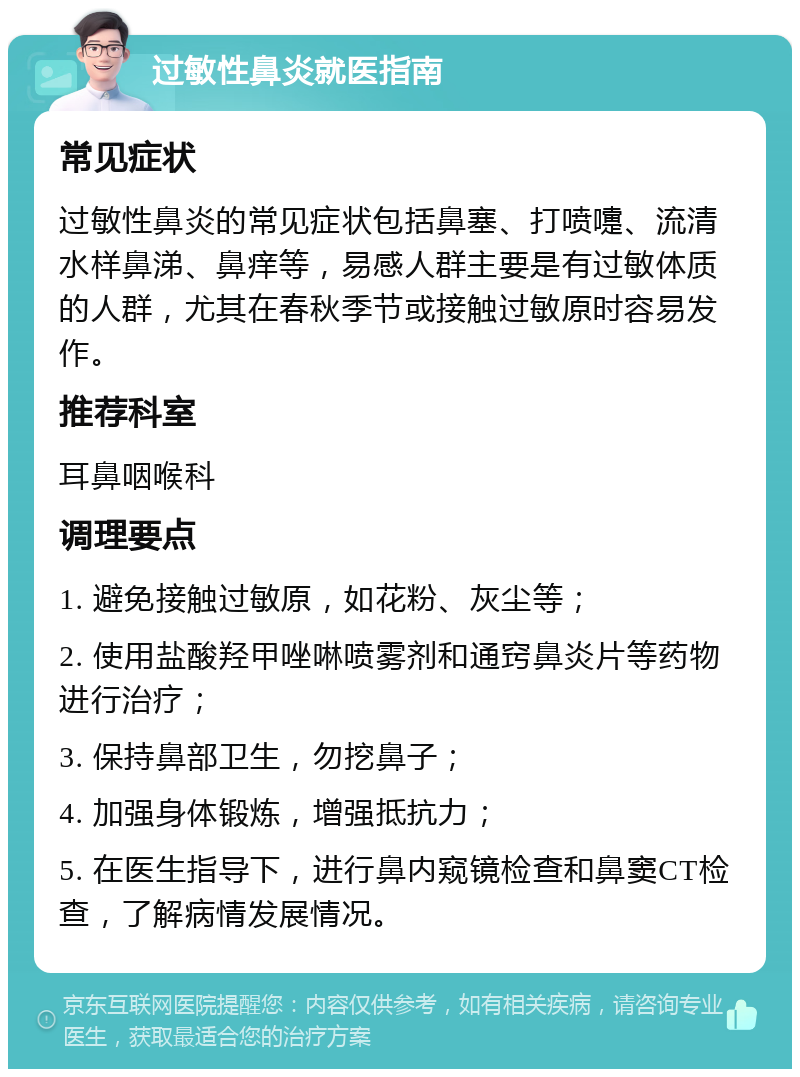 过敏性鼻炎就医指南 常见症状 过敏性鼻炎的常见症状包括鼻塞、打喷嚏、流清水样鼻涕、鼻痒等，易感人群主要是有过敏体质的人群，尤其在春秋季节或接触过敏原时容易发作。 推荐科室 耳鼻咽喉科 调理要点 1. 避免接触过敏原，如花粉、灰尘等； 2. 使用盐酸羟甲唑啉喷雾剂和通窍鼻炎片等药物进行治疗； 3. 保持鼻部卫生，勿挖鼻子； 4. 加强身体锻炼，增强抵抗力； 5. 在医生指导下，进行鼻内窥镜检查和鼻窦CT检查，了解病情发展情况。