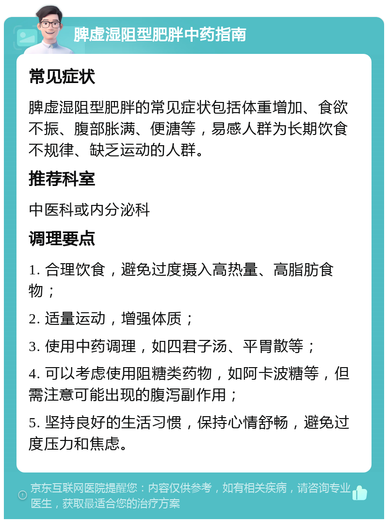 脾虚湿阻型肥胖中药指南 常见症状 脾虚湿阻型肥胖的常见症状包括体重增加、食欲不振、腹部胀满、便溏等，易感人群为长期饮食不规律、缺乏运动的人群。 推荐科室 中医科或内分泌科 调理要点 1. 合理饮食，避免过度摄入高热量、高脂肪食物； 2. 适量运动，增强体质； 3. 使用中药调理，如四君子汤、平胃散等； 4. 可以考虑使用阻糖类药物，如阿卡波糖等，但需注意可能出现的腹泻副作用； 5. 坚持良好的生活习惯，保持心情舒畅，避免过度压力和焦虑。