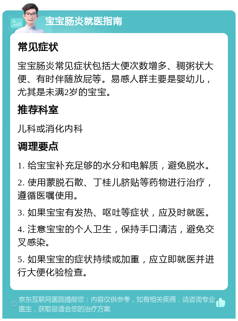 宝宝肠炎就医指南 常见症状 宝宝肠炎常见症状包括大便次数增多、稠粥状大便、有时伴随放屁等。易感人群主要是婴幼儿，尤其是未满2岁的宝宝。 推荐科室 儿科或消化内科 调理要点 1. 给宝宝补充足够的水分和电解质，避免脱水。 2. 使用蒙脱石散、丁桂儿脐贴等药物进行治疗，遵循医嘱使用。 3. 如果宝宝有发热、呕吐等症状，应及时就医。 4. 注意宝宝的个人卫生，保持手口清洁，避免交叉感染。 5. 如果宝宝的症状持续或加重，应立即就医并进行大便化验检查。