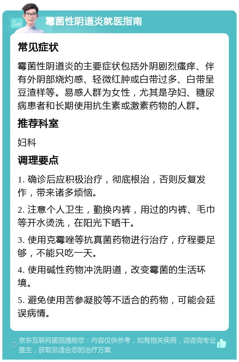 霉菌性阴道炎就医指南 常见症状 霉菌性阴道炎的主要症状包括外阴剧烈瘙痒、伴有外阴部烧灼感、轻微红肿或白带过多、白带呈豆渣样等。易感人群为女性，尤其是孕妇、糖尿病患者和长期使用抗生素或激素药物的人群。 推荐科室 妇科 调理要点 1. 确诊后应积极治疗，彻底根治，否则反复发作，带来诸多烦恼。 2. 注意个人卫生，勤换内裤，用过的内裤、毛巾等开水烫洗，在阳光下晒干。 3. 使用克霉唑等抗真菌药物进行治疗，疗程要足够，不能只吃一天。 4. 使用碱性药物冲洗阴道，改变霉菌的生活环境。 5. 避免使用苦参凝胶等不适合的药物，可能会延误病情。