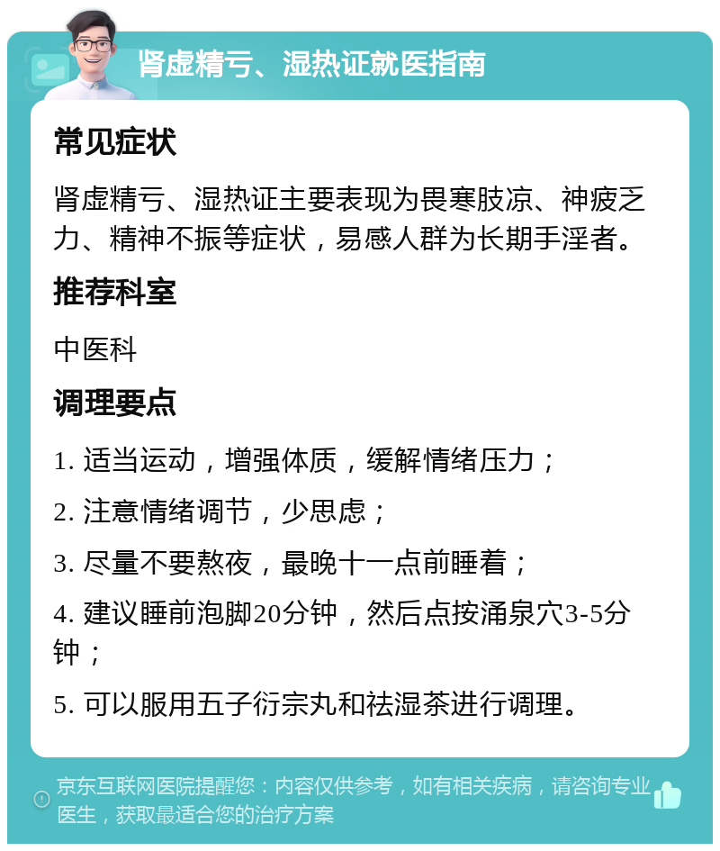 肾虚精亏、湿热证就医指南 常见症状 肾虚精亏、湿热证主要表现为畏寒肢凉、神疲乏力、精神不振等症状，易感人群为长期手淫者。 推荐科室 中医科 调理要点 1. 适当运动，增强体质，缓解情绪压力； 2. 注意情绪调节，少思虑； 3. 尽量不要熬夜，最晚十一点前睡着； 4. 建议睡前泡脚20分钟，然后点按涌泉穴3-5分钟； 5. 可以服用五子衍宗丸和祛湿茶进行调理。