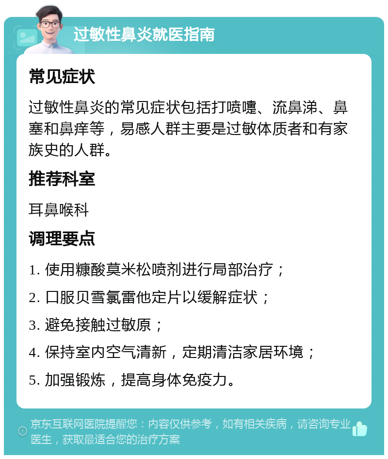 过敏性鼻炎就医指南 常见症状 过敏性鼻炎的常见症状包括打喷嚏、流鼻涕、鼻塞和鼻痒等，易感人群主要是过敏体质者和有家族史的人群。 推荐科室 耳鼻喉科 调理要点 1. 使用糠酸莫米松喷剂进行局部治疗； 2. 口服贝雪氯雷他定片以缓解症状； 3. 避免接触过敏原； 4. 保持室内空气清新，定期清洁家居环境； 5. 加强锻炼，提高身体免疫力。