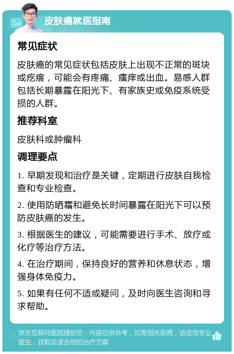 皮肤癌就医指南 常见症状 皮肤癌的常见症状包括皮肤上出现不正常的斑块或疙瘩，可能会有疼痛、瘙痒或出血。易感人群包括长期暴露在阳光下、有家族史或免疫系统受损的人群。 推荐科室 皮肤科或肿瘤科 调理要点 1. 早期发现和治疗是关键，定期进行皮肤自我检查和专业检查。 2. 使用防晒霜和避免长时间暴露在阳光下可以预防皮肤癌的发生。 3. 根据医生的建议，可能需要进行手术、放疗或化疗等治疗方法。 4. 在治疗期间，保持良好的营养和休息状态，增强身体免疫力。 5. 如果有任何不适或疑问，及时向医生咨询和寻求帮助。