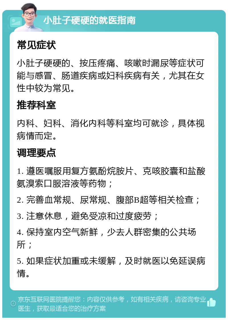 小肚子硬硬的就医指南 常见症状 小肚子硬硬的、按压疼痛、咳嗽时漏尿等症状可能与感冒、肠道疾病或妇科疾病有关，尤其在女性中较为常见。 推荐科室 内科、妇科、消化内科等科室均可就诊，具体视病情而定。 调理要点 1. 遵医嘱服用复方氨酚烷胺片、克咳胶囊和盐酸氨溴索口服溶液等药物； 2. 完善血常规、尿常规、腹部B超等相关检查； 3. 注意休息，避免受凉和过度疲劳； 4. 保持室内空气新鲜，少去人群密集的公共场所； 5. 如果症状加重或未缓解，及时就医以免延误病情。