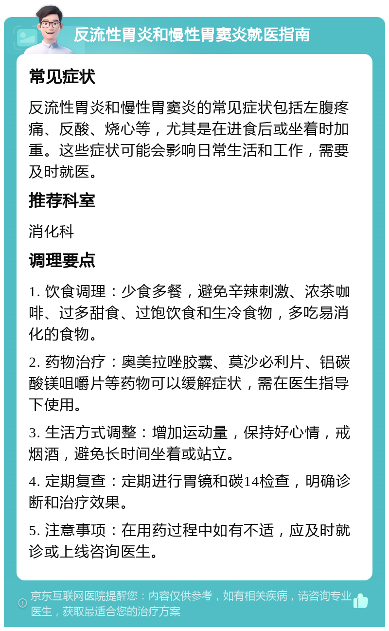 反流性胃炎和慢性胃窦炎就医指南 常见症状 反流性胃炎和慢性胃窦炎的常见症状包括左腹疼痛、反酸、烧心等，尤其是在进食后或坐着时加重。这些症状可能会影响日常生活和工作，需要及时就医。 推荐科室 消化科 调理要点 1. 饮食调理：少食多餐，避免辛辣刺激、浓茶咖啡、过多甜食、过饱饮食和生冷食物，多吃易消化的食物。 2. 药物治疗：奥美拉唑胶囊、莫沙必利片、铝碳酸镁咀嚼片等药物可以缓解症状，需在医生指导下使用。 3. 生活方式调整：增加运动量，保持好心情，戒烟酒，避免长时间坐着或站立。 4. 定期复查：定期进行胃镜和碳14检查，明确诊断和治疗效果。 5. 注意事项：在用药过程中如有不适，应及时就诊或上线咨询医生。