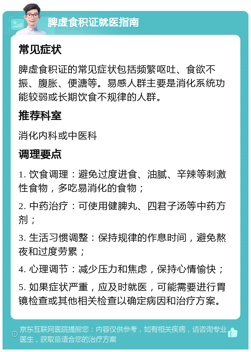 脾虚食积证就医指南 常见症状 脾虚食积证的常见症状包括频繁呕吐、食欲不振、腹胀、便溏等。易感人群主要是消化系统功能较弱或长期饮食不规律的人群。 推荐科室 消化内科或中医科 调理要点 1. 饮食调理：避免过度进食、油腻、辛辣等刺激性食物，多吃易消化的食物； 2. 中药治疗：可使用健脾丸、四君子汤等中药方剂； 3. 生活习惯调整：保持规律的作息时间，避免熬夜和过度劳累； 4. 心理调节：减少压力和焦虑，保持心情愉快； 5. 如果症状严重，应及时就医，可能需要进行胃镜检查或其他相关检查以确定病因和治疗方案。