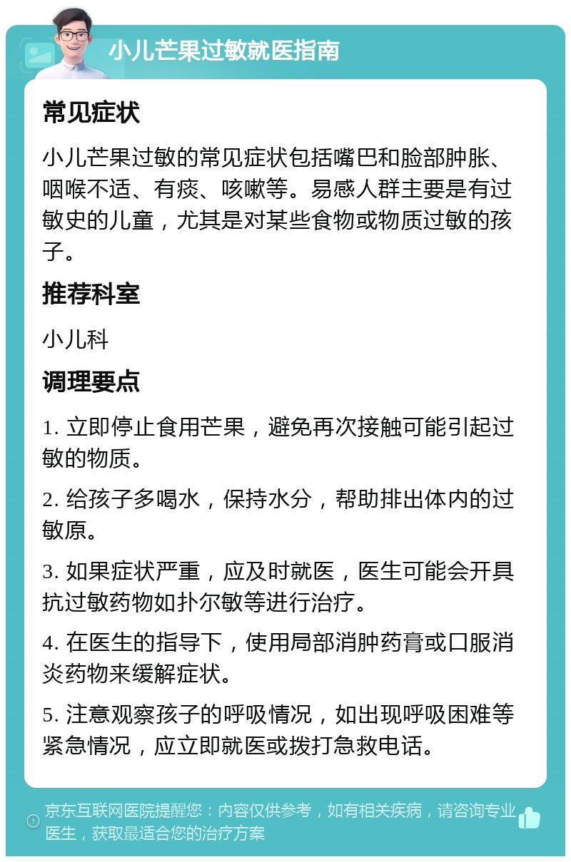 小儿芒果过敏就医指南 常见症状 小儿芒果过敏的常见症状包括嘴巴和脸部肿胀、咽喉不适、有痰、咳嗽等。易感人群主要是有过敏史的儿童，尤其是对某些食物或物质过敏的孩子。 推荐科室 小儿科 调理要点 1. 立即停止食用芒果，避免再次接触可能引起过敏的物质。 2. 给孩子多喝水，保持水分，帮助排出体内的过敏原。 3. 如果症状严重，应及时就医，医生可能会开具抗过敏药物如扑尔敏等进行治疗。 4. 在医生的指导下，使用局部消肿药膏或口服消炎药物来缓解症状。 5. 注意观察孩子的呼吸情况，如出现呼吸困难等紧急情况，应立即就医或拨打急救电话。