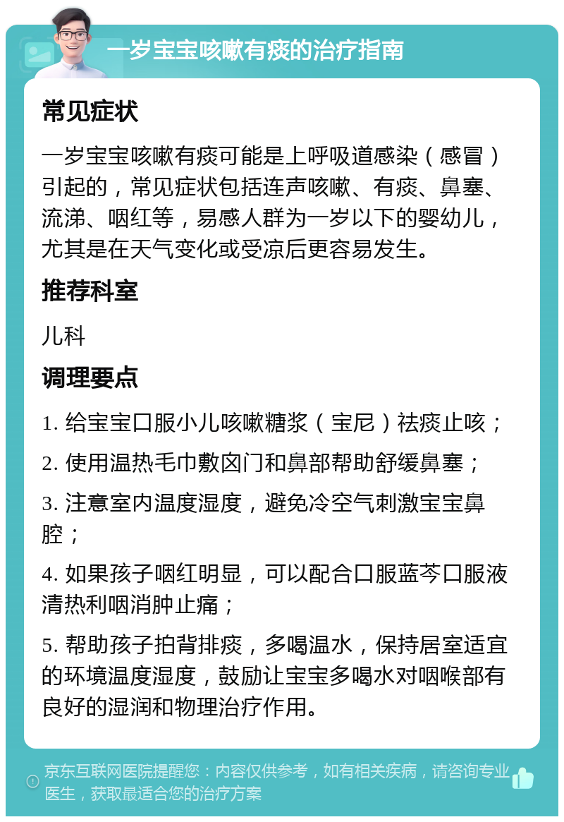 一岁宝宝咳嗽有痰的治疗指南 常见症状 一岁宝宝咳嗽有痰可能是上呼吸道感染（感冒）引起的，常见症状包括连声咳嗽、有痰、鼻塞、流涕、咽红等，易感人群为一岁以下的婴幼儿，尤其是在天气变化或受凉后更容易发生。 推荐科室 儿科 调理要点 1. 给宝宝口服小儿咳嗽糖浆（宝尼）祛痰止咳； 2. 使用温热毛巾敷囟门和鼻部帮助舒缓鼻塞； 3. 注意室内温度湿度，避免冷空气刺激宝宝鼻腔； 4. 如果孩子咽红明显，可以配合口服蓝芩口服液清热利咽消肿止痛； 5. 帮助孩子拍背排痰，多喝温水，保持居室适宜的环境温度湿度，鼓励让宝宝多喝水对咽喉部有良好的湿润和物理治疗作用。