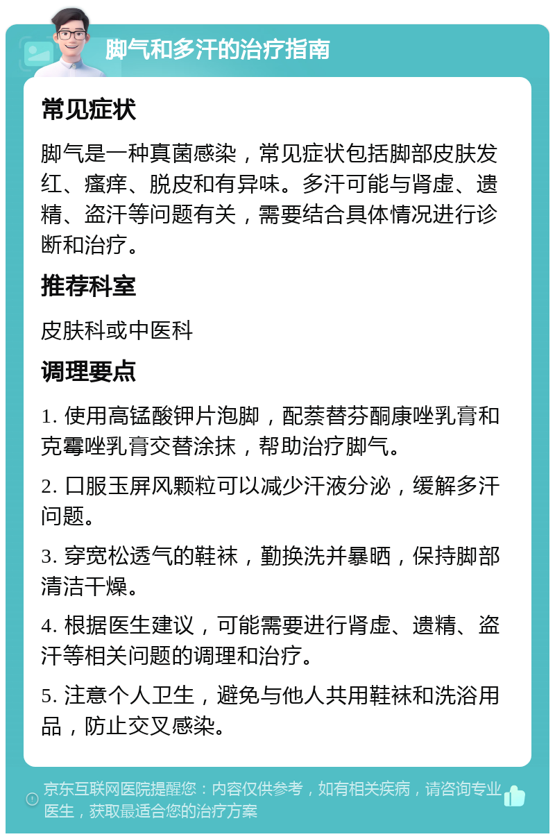 脚气和多汗的治疗指南 常见症状 脚气是一种真菌感染，常见症状包括脚部皮肤发红、瘙痒、脱皮和有异味。多汗可能与肾虚、遗精、盗汗等问题有关，需要结合具体情况进行诊断和治疗。 推荐科室 皮肤科或中医科 调理要点 1. 使用高锰酸钾片泡脚，配萘替芬酮康唑乳膏和克霉唑乳膏交替涂抹，帮助治疗脚气。 2. 口服玉屏风颗粒可以减少汗液分泌，缓解多汗问题。 3. 穿宽松透气的鞋袜，勤换洗并暴晒，保持脚部清洁干燥。 4. 根据医生建议，可能需要进行肾虚、遗精、盗汗等相关问题的调理和治疗。 5. 注意个人卫生，避免与他人共用鞋袜和洗浴用品，防止交叉感染。