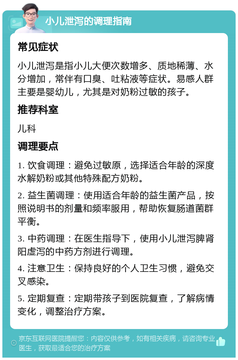 小儿泄泻的调理指南 常见症状 小儿泄泻是指小儿大便次数增多、质地稀薄、水分增加，常伴有口臭、吐粘液等症状。易感人群主要是婴幼儿，尤其是对奶粉过敏的孩子。 推荐科室 儿科 调理要点 1. 饮食调理：避免过敏原，选择适合年龄的深度水解奶粉或其他特殊配方奶粉。 2. 益生菌调理：使用适合年龄的益生菌产品，按照说明书的剂量和频率服用，帮助恢复肠道菌群平衡。 3. 中药调理：在医生指导下，使用小儿泄泻脾肾阳虚泻的中药方剂进行调理。 4. 注意卫生：保持良好的个人卫生习惯，避免交叉感染。 5. 定期复查：定期带孩子到医院复查，了解病情变化，调整治疗方案。