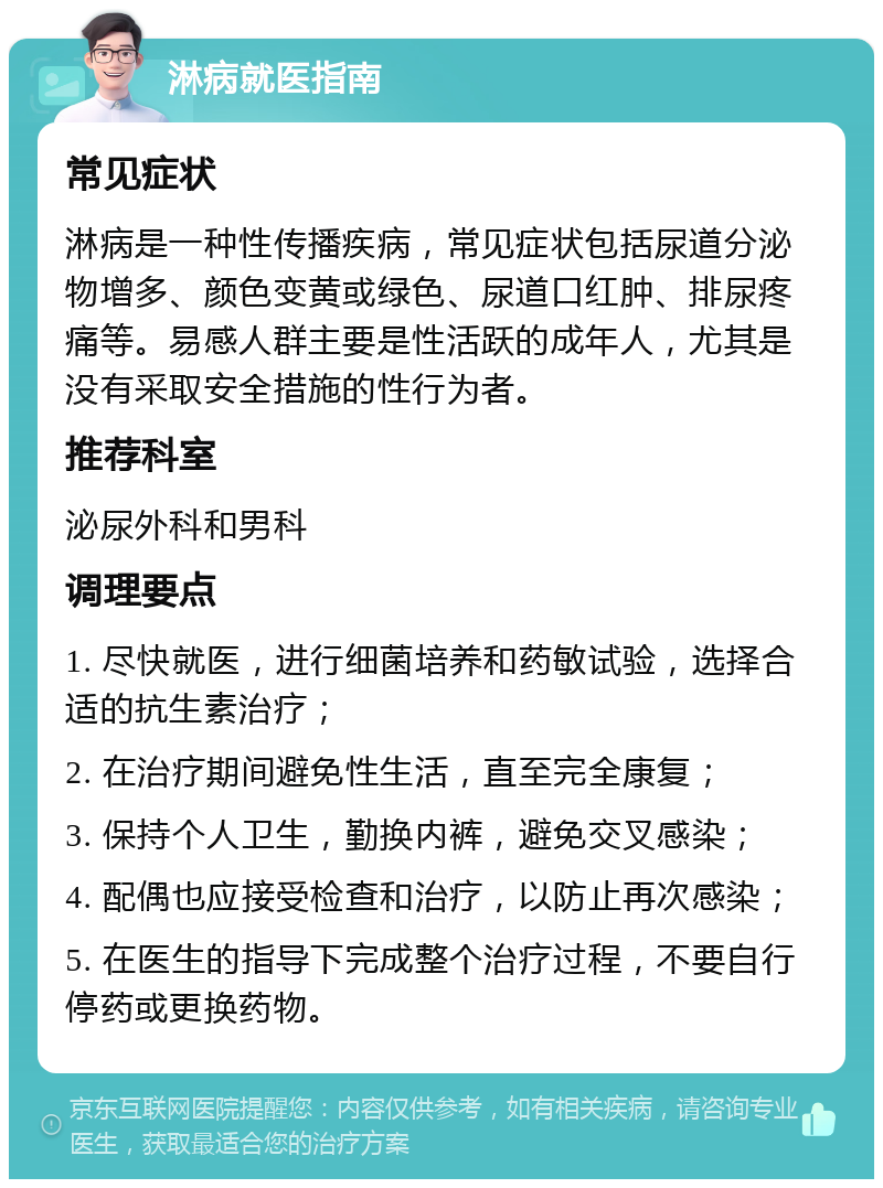 淋病就医指南 常见症状 淋病是一种性传播疾病，常见症状包括尿道分泌物增多、颜色变黄或绿色、尿道口红肿、排尿疼痛等。易感人群主要是性活跃的成年人，尤其是没有采取安全措施的性行为者。 推荐科室 泌尿外科和男科 调理要点 1. 尽快就医，进行细菌培养和药敏试验，选择合适的抗生素治疗； 2. 在治疗期间避免性生活，直至完全康复； 3. 保持个人卫生，勤换内裤，避免交叉感染； 4. 配偶也应接受检查和治疗，以防止再次感染； 5. 在医生的指导下完成整个治疗过程，不要自行停药或更换药物。