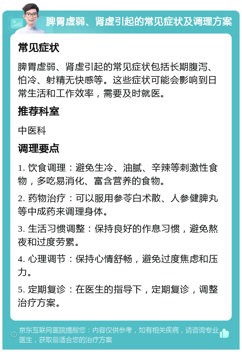 脾胃虚弱、肾虚引起的常见症状及调理方案 常见症状 脾胃虚弱、肾虚引起的常见症状包括长期腹泻、怕冷、射精无快感等。这些症状可能会影响到日常生活和工作效率，需要及时就医。 推荐科室 中医科 调理要点 1. 饮食调理：避免生冷、油腻、辛辣等刺激性食物，多吃易消化、富含营养的食物。 2. 药物治疗：可以服用参苓白术散、人参健脾丸等中成药来调理身体。 3. 生活习惯调整：保持良好的作息习惯，避免熬夜和过度劳累。 4. 心理调节：保持心情舒畅，避免过度焦虑和压力。 5. 定期复诊：在医生的指导下，定期复诊，调整治疗方案。