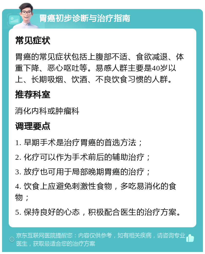 胃癌初步诊断与治疗指南 常见症状 胃癌的常见症状包括上腹部不适、食欲减退、体重下降、恶心呕吐等。易感人群主要是40岁以上、长期吸烟、饮酒、不良饮食习惯的人群。 推荐科室 消化内科或肿瘤科 调理要点 1. 早期手术是治疗胃癌的首选方法； 2. 化疗可以作为手术前后的辅助治疗； 3. 放疗也可用于局部晚期胃癌的治疗； 4. 饮食上应避免刺激性食物，多吃易消化的食物； 5. 保持良好的心态，积极配合医生的治疗方案。