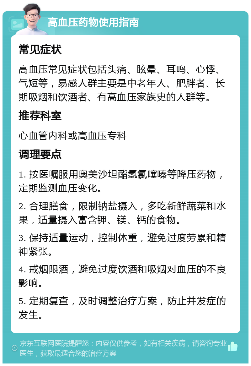 高血压药物使用指南 常见症状 高血压常见症状包括头痛、眩晕、耳鸣、心悸、气短等，易感人群主要是中老年人、肥胖者、长期吸烟和饮酒者、有高血压家族史的人群等。 推荐科室 心血管内科或高血压专科 调理要点 1. 按医嘱服用奥美沙坦酯氢氯噻嗪等降压药物，定期监测血压变化。 2. 合理膳食，限制钠盐摄入，多吃新鲜蔬菜和水果，适量摄入富含钾、镁、钙的食物。 3. 保持适量运动，控制体重，避免过度劳累和精神紧张。 4. 戒烟限酒，避免过度饮酒和吸烟对血压的不良影响。 5. 定期复查，及时调整治疗方案，防止并发症的发生。